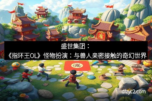 盛世集团：《指环王OL》怪物扮演：与兽人亲密接触的奇幻世界